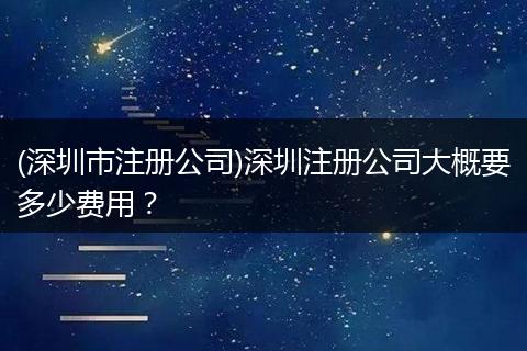(深圳市注册公司)深圳注册公司大概要多少费用？