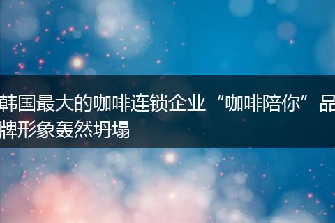 韩国最大的咖啡连锁企业“咖啡陪你”品牌形象轰然坍塌