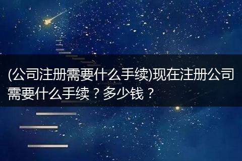 (公司注册需要什么手续)现在注册公司需要什么手续？多少钱？