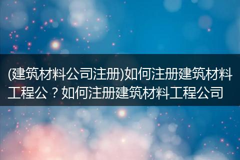 (建筑材料公司注册)如何注册建筑材料工程公？如何注册建筑材料工程公司