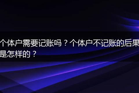 个体户需要记账吗？个体户不记账的后果是怎样的？