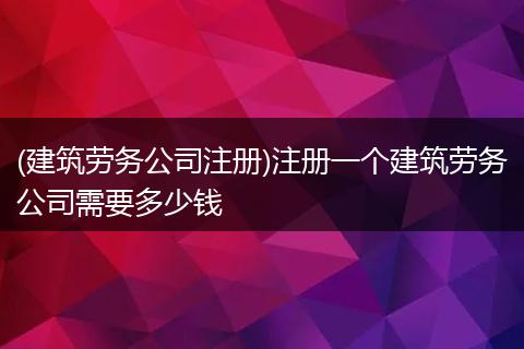 (建筑劳务公司注册)注册一个建筑劳务公司需要多少钱