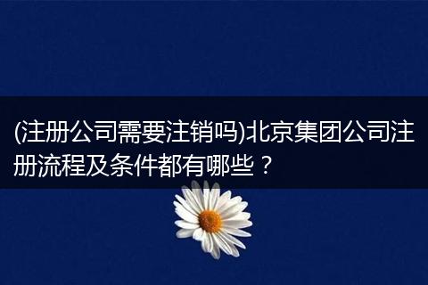 (注册公司需要注销吗)北京集团公司注册流程及条件都有哪些？