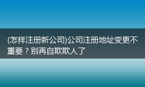 (怎样注册新公司)公司注册地址变更不重要?别再自欺欺人了