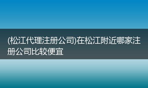 (松江代理注册公司)在松江附近哪家注册公司比较便宜