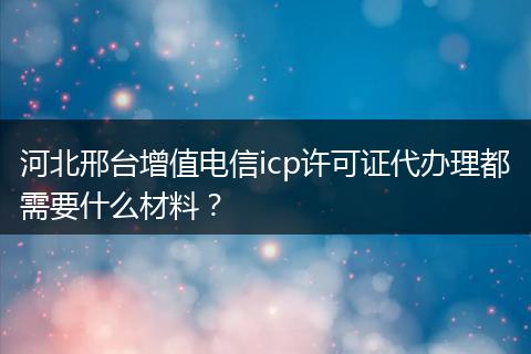 河北邢台增值电信icp许可证代办理都需要什么材料？