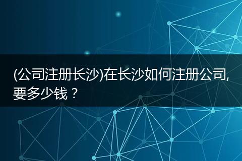 (公司注册长沙)在长沙如何注册公司,要多少钱？