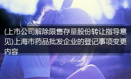 (上市公司解除限售存量股份转让指导意见)上海市药品批发企业的登记事项变更内容