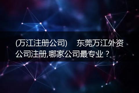 (万江注册公司)    东莞万江外资公司注册,哪家公司最专业？