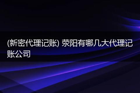 (新密代理记账) 荥阳有哪几大代理记账公司