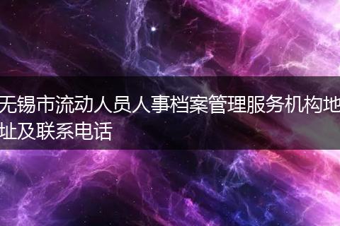 无锡市流动人员人事档案管理服务机构地址及联系电话