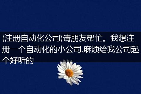 (注册自动化公司)请朋友帮忙。我想注册一个自动化的小公司,麻烦给我公司起个好听的