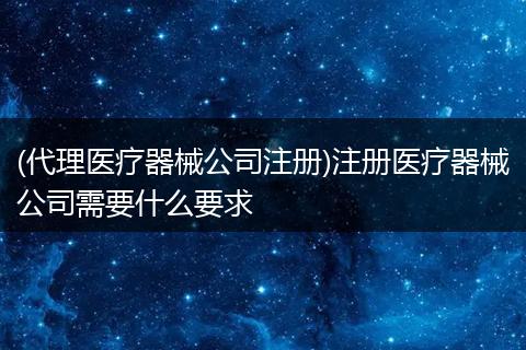 (代理医疗器械公司注册)注册医疗器械公司需要什么要求