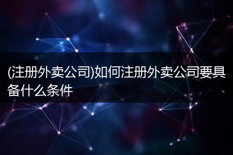 (注册外卖公司)如何注册外卖公司要具备什么条件