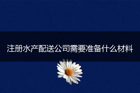 注册水产配送公司需要准备什么材料