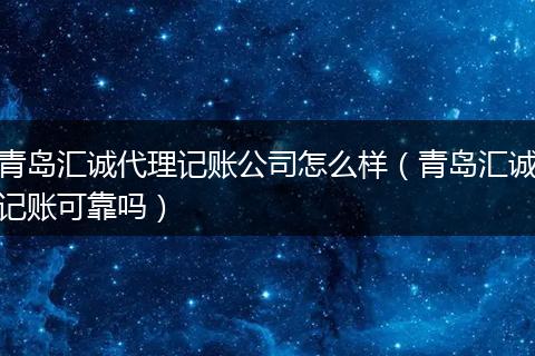 青岛汇诚代理记账公司怎么样（青岛汇诚记账可靠吗）