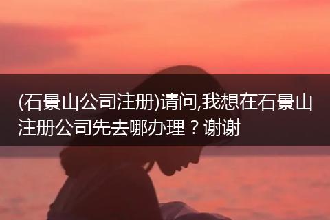 (石景山公司注册)请问,我想在石景山注册公司先去哪办理？谢谢