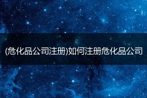 (危化品公司注册)如何注册危化品公司