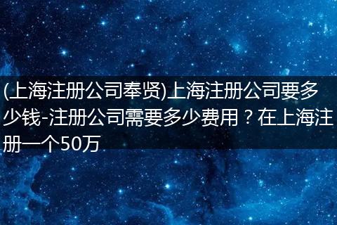 (上海注册公司奉贤)上海注册公司要多少钱-注册公司需要多少费用？在上海注册一个50万