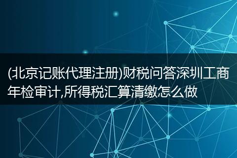 (北京记账代理注册)财税问答深圳工商年检审计,所得税汇算清缴怎么做