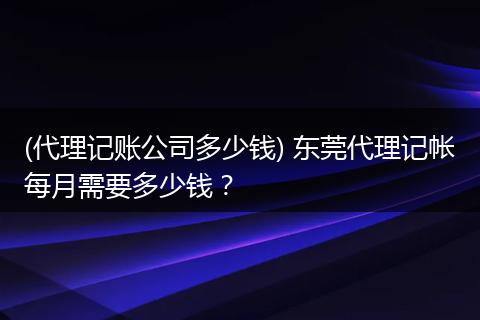 (代理记账公司多少钱) 东莞代理记帐每月需要多少钱？