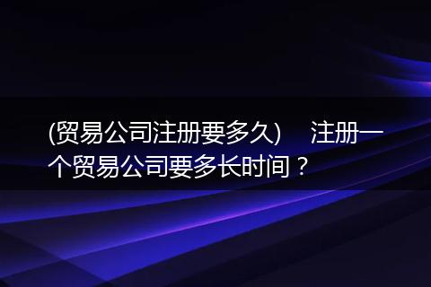 (贸易公司注册要多久)    注册一个贸易公司要多长时间？