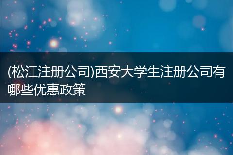 (松江注册公司)西安大学生注册公司有哪些优惠政策