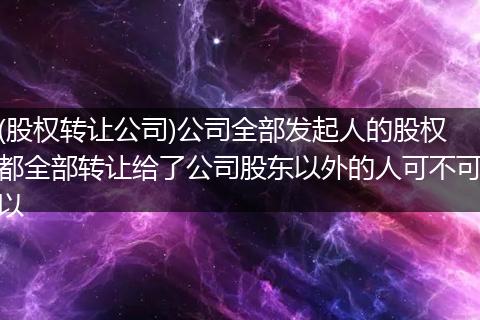 (股权转让公司)公司全部发起人的股权都全部转让给了公司股东以外的人可不可以