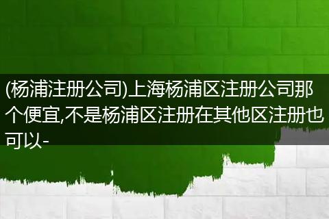 (杨浦注册公司)上海杨浦区注册公司那个便宜,不是杨浦区注册在其他区注册也可以-