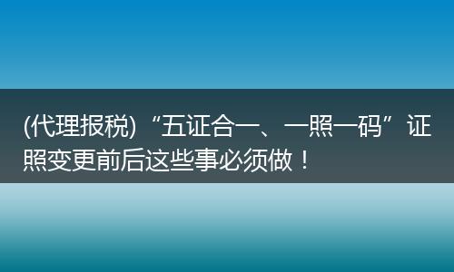 (代理报税)“五证合一、一照一码”证照变更前后这些事必须做！