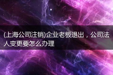 (上海公司注销)企业老板退出，公司法人变更要怎么办理
