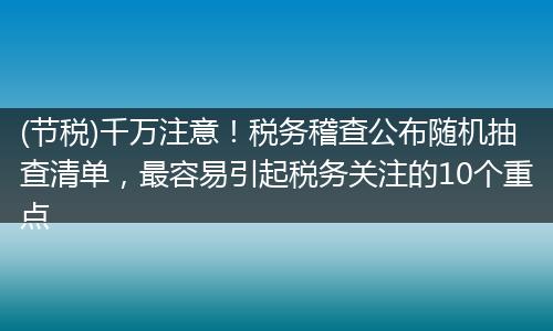 (节税)千万注意！税务稽查公布随机抽查清单，最容易引起税务关注的10个重点