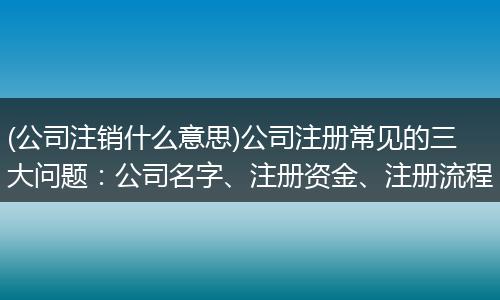 (公司注销什么意思)公司注册常见的三大问题：公司名字、注册资金、注册流程