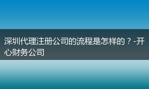 深圳代理注册公司的流程是怎样的？-开心财务公司