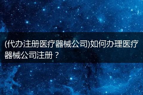 (代办注册医疗器械公司)如何办理医疗器械公司注册？