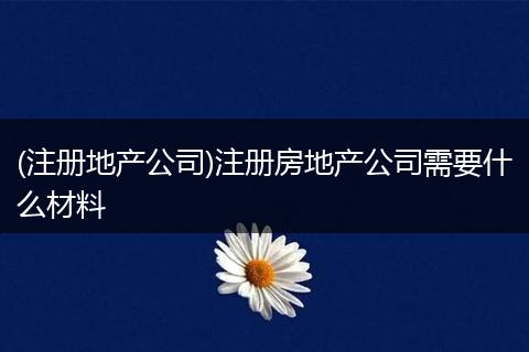 (注册地产公司)注册房地产公司需要什么材料