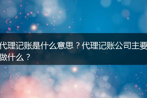 代理记账是什么意思？代理记账公司主要做什么？