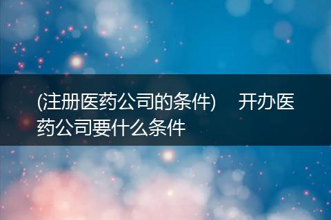 (注册医药公司的条件)    开办医药公司要什么条件