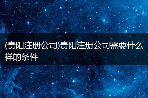 (贵阳注册公司)贵阳注册公司需要什么样的条件