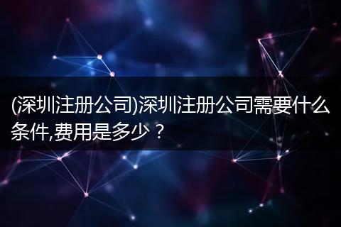 (深圳注册公司)深圳注册公司需要什么条件,费用是多少？