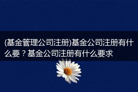 (基金管理公司注册)基金公司注册有什么要？基金公司注册有什么要求