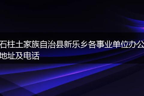 石柱土家族自治县新乐乡各事业单位办公地址及电话