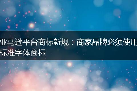 亚马逊平台商标新规：商家品牌必须使用标准字体商标