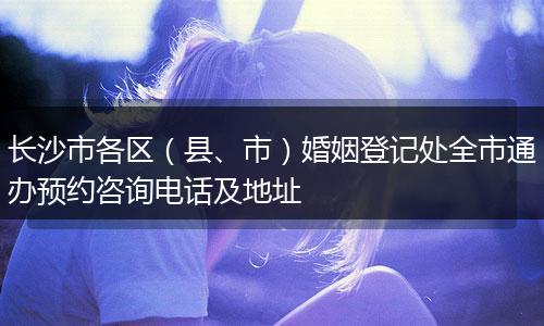 长沙市各区（县、市）婚姻登记处全市通办预约咨询电话及地址