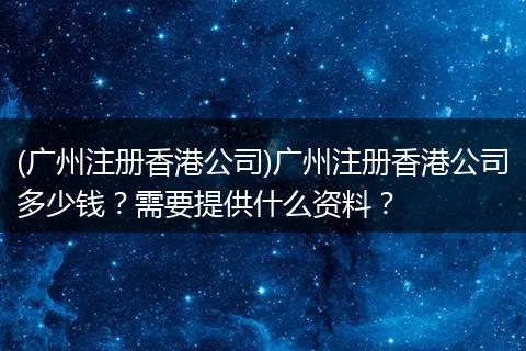 (广州注册香港公司)广州注册香港公司多少钱？需要提供什么资料？