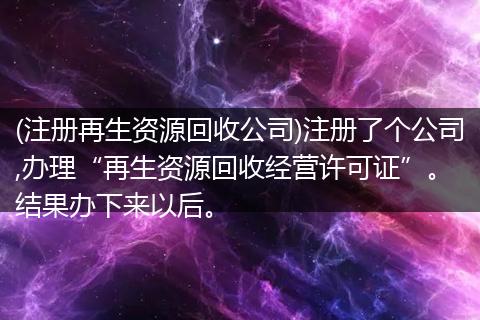 (注册再生资源回收公司)注册了个公司,办理“再生资源回收经营许可证”。 结果办下来以后。
