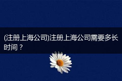 (注册上海公司)注册上海公司需要多长时间？