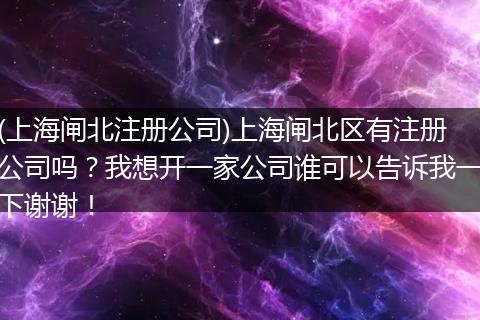 (上海闸北注册公司)上海闸北区有注册公司吗？我想开一家公司谁可以告诉我一下谢谢！