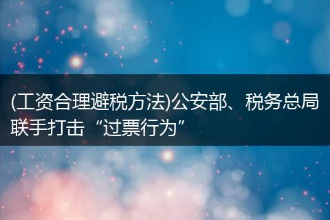 (工资合理避税方法)公安部、税务总局联手打击“过票行为”