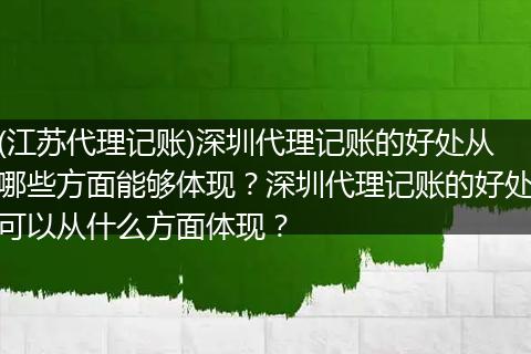 (江苏代理记账)深圳代理记账的好处从哪些方面能够体现？深圳代理记账的好处可以从什么方面体现？